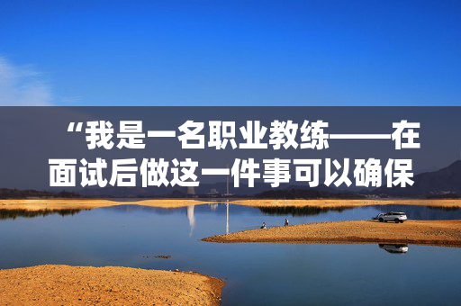 “我是一名职业教练——在面试后做这一件事可以确保得到这份工作。”